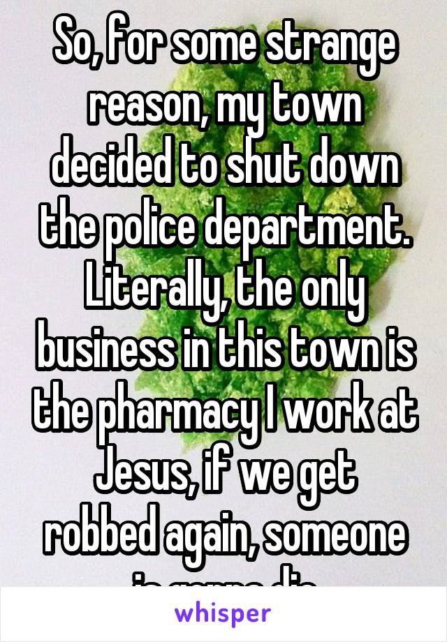 So, for some strange reason, my town decided to shut down the police department. Literally, the only business in this town is the pharmacy I work at
Jesus, if we get robbed again, someone is gonna die