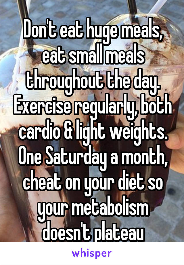 Don't eat huge meals, eat small meals throughout the day. Exercise regularly, both cardio & light weights.
One Saturday a month, cheat on your diet so your metabolism doesn't plateau