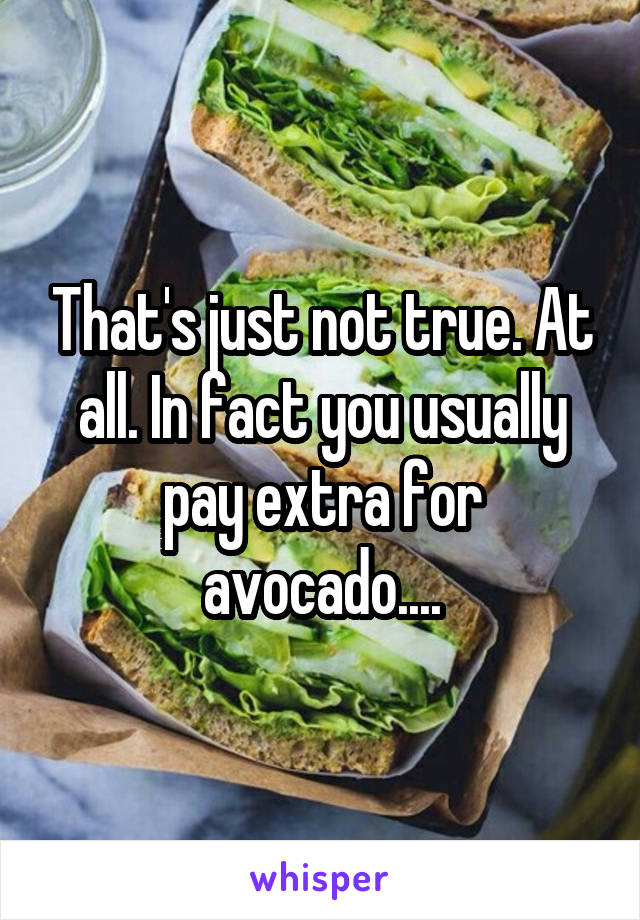 That's just not true. At all. In fact you usually pay extra for avocado....