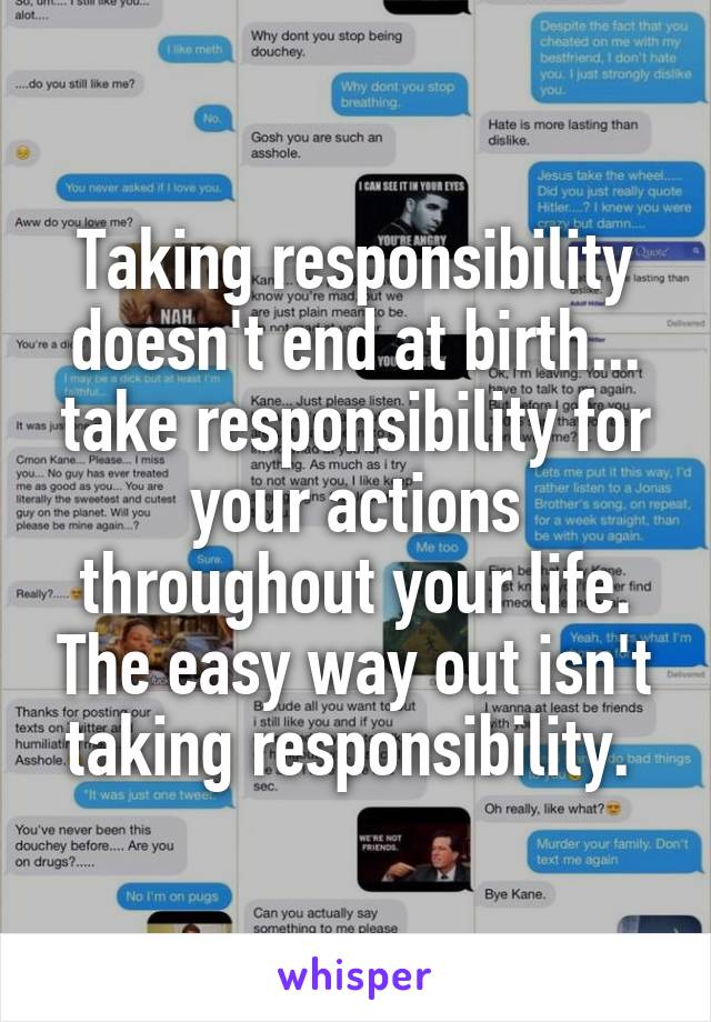 Taking responsibility doesn't end at birth... take responsibility for your actions throughout your life. The easy way out isn't taking responsibility. 