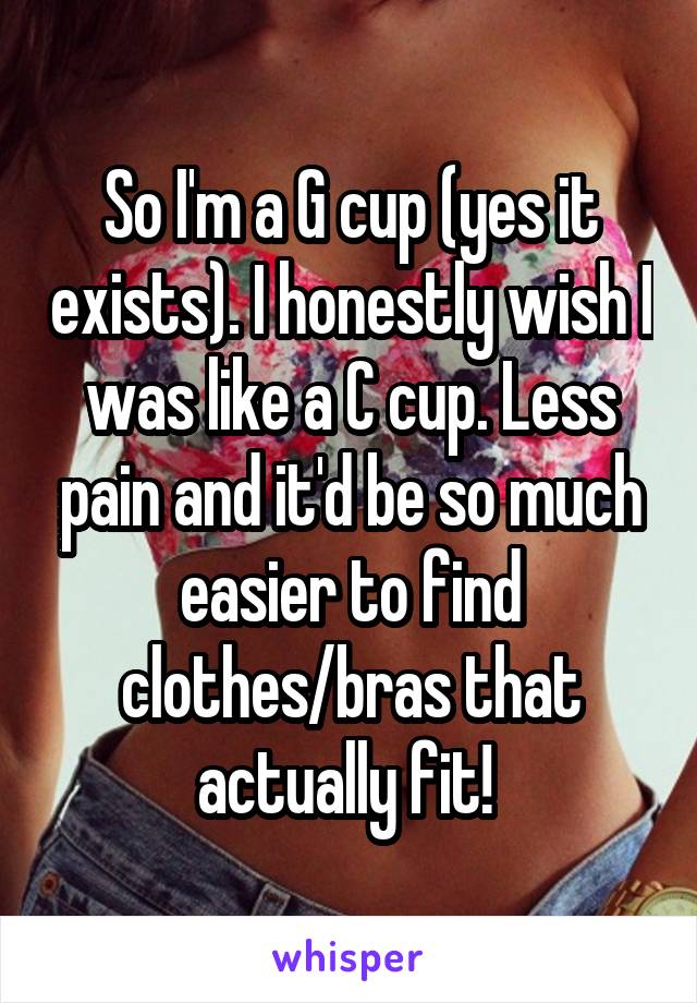 So I'm a G cup (yes it exists). I honestly wish I was like a C cup. Less pain and it'd be so much easier to find clothes/bras that actually fit! 