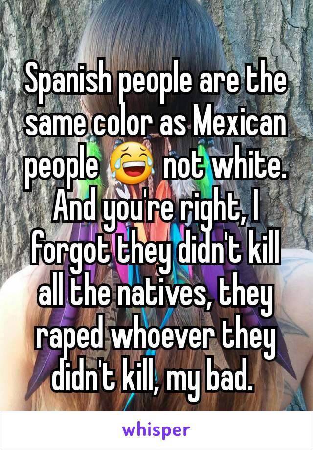 Spanish people are the same color as Mexican people 😂 not white. And you're right, I forgot they didn't kill all the natives, they raped whoever they didn't kill, my bad. 