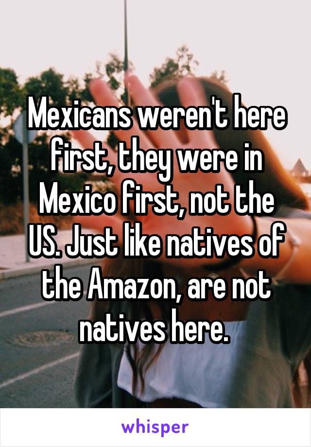 Mexicans weren't here first, they were in Mexico first, not the US. Just like natives of the Amazon, are not natives here. 