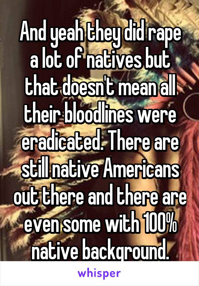 And yeah they did rape a lot of natives but that doesn't mean all their bloodlines were eradicated. There are still native Americans out there and there are even some with 100% native background.