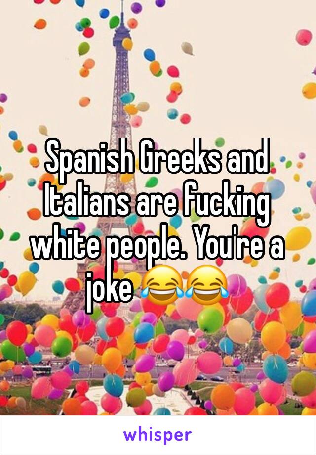 Spanish Greeks and Italians are fucking white people. You're a joke 😂😂 