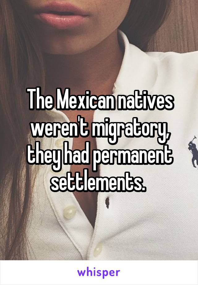 The Mexican natives weren't migratory, they had permanent settlements. 