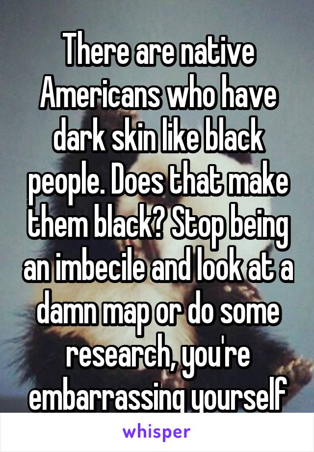 There are native Americans who have dark skin like black people. Does that make them black? Stop being an imbecile and look at a damn map or do some research, you're embarrassing yourself