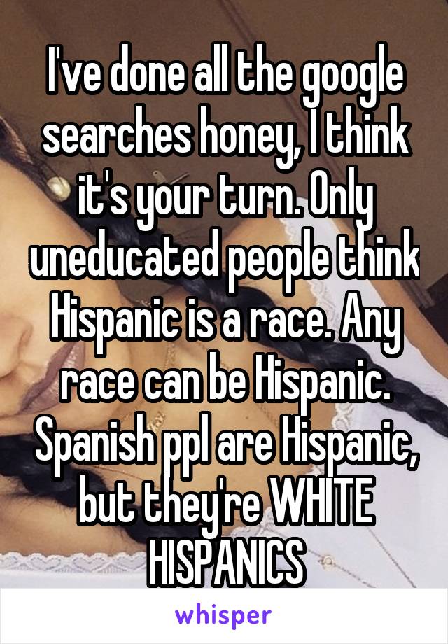 I've done all the google searches honey, I think it's your turn. Only uneducated people think Hispanic is a race. Any race can be Hispanic. Spanish ppl are Hispanic, but they're WHITE HISPANICS