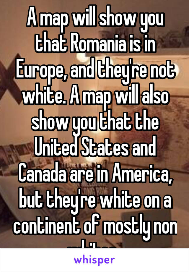 A map will show you that Romania is in Europe, and they're not white. A map will also show you that the United States and Canada are in America, but they're white on a continent of mostly non whites. 