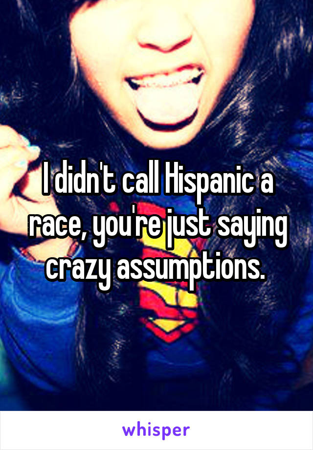 I didn't call Hispanic a race, you're just saying crazy assumptions. 