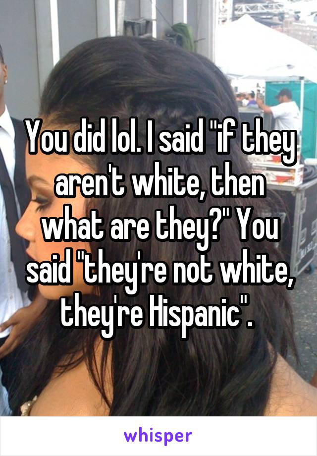 You did lol. I said "if they aren't white, then what are they?" You said "they're not white, they're Hispanic". 