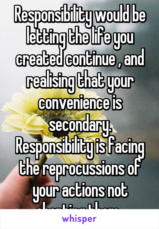 Responsibility would be letting the life you created continue , and realising that your convenience is secondary. Responsibility is facing the reprocussions of your actions not aborting them. 