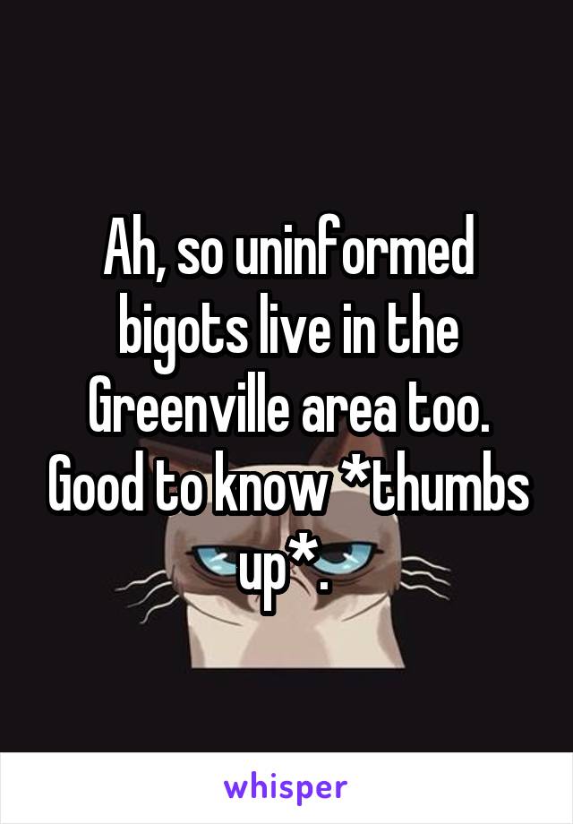 Ah, so uninformed bigots live in the Greenville area too. Good to know *thumbs up*. 
