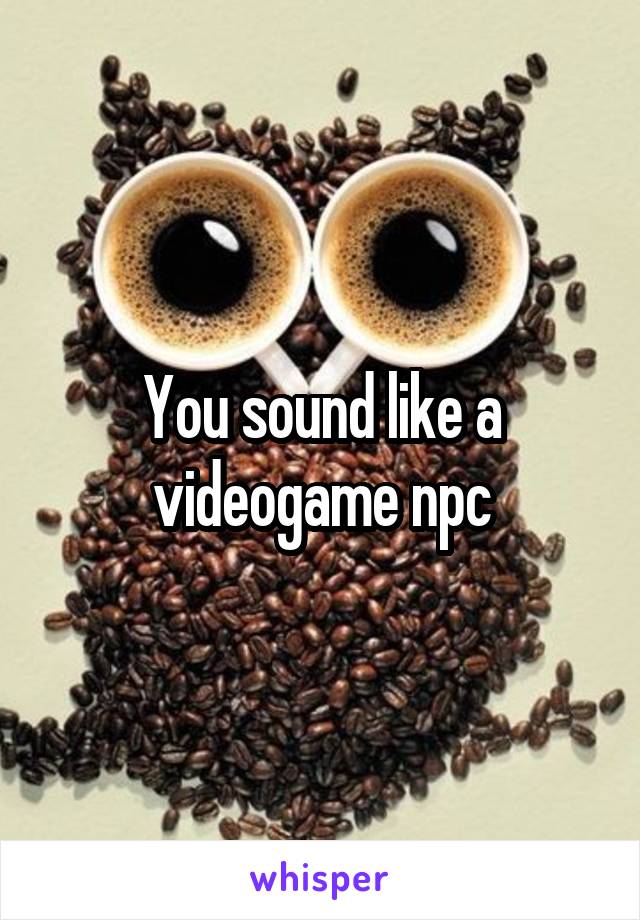 You sound like a videogame npc