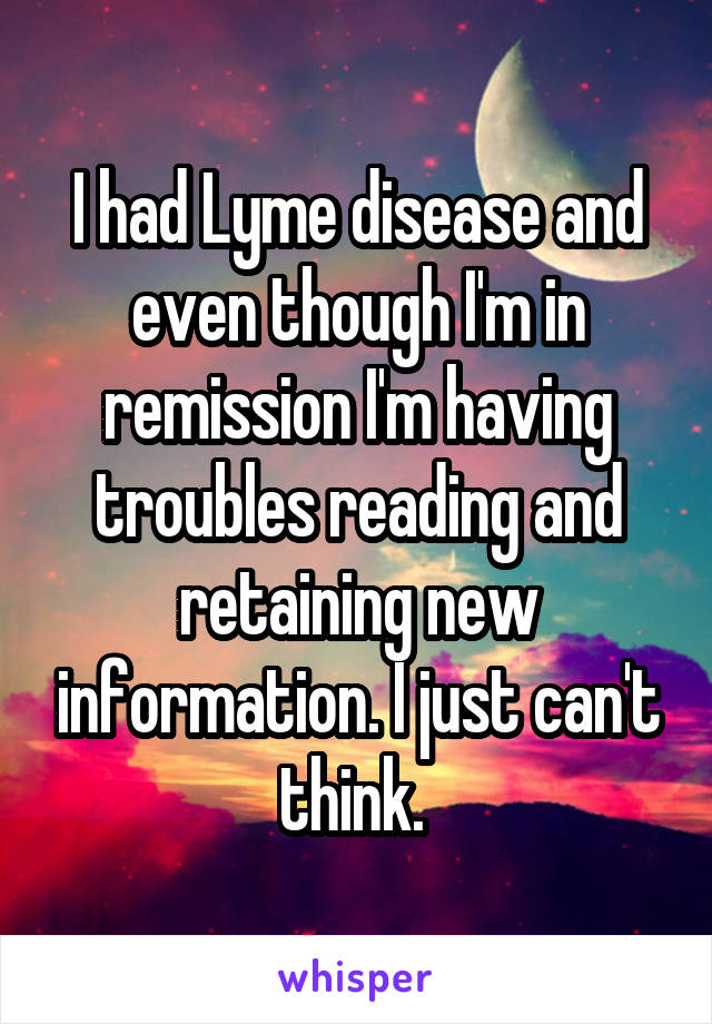 I had Lyme disease and even though I'm in remission I'm having troubles reading and retaining new information. I just can't think. 