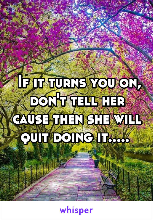  If it turns you on, don't tell her cause then she will quit doing it..... 