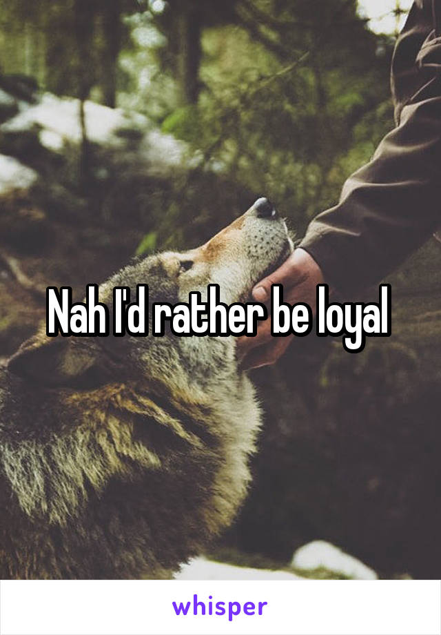 Nah I'd rather be loyal 