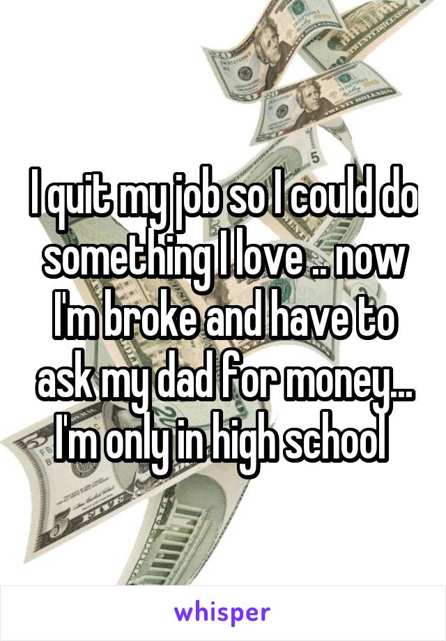 I quit my job so I could do something I love .. now I'm broke and have to ask my dad for money... I'm only in high school 