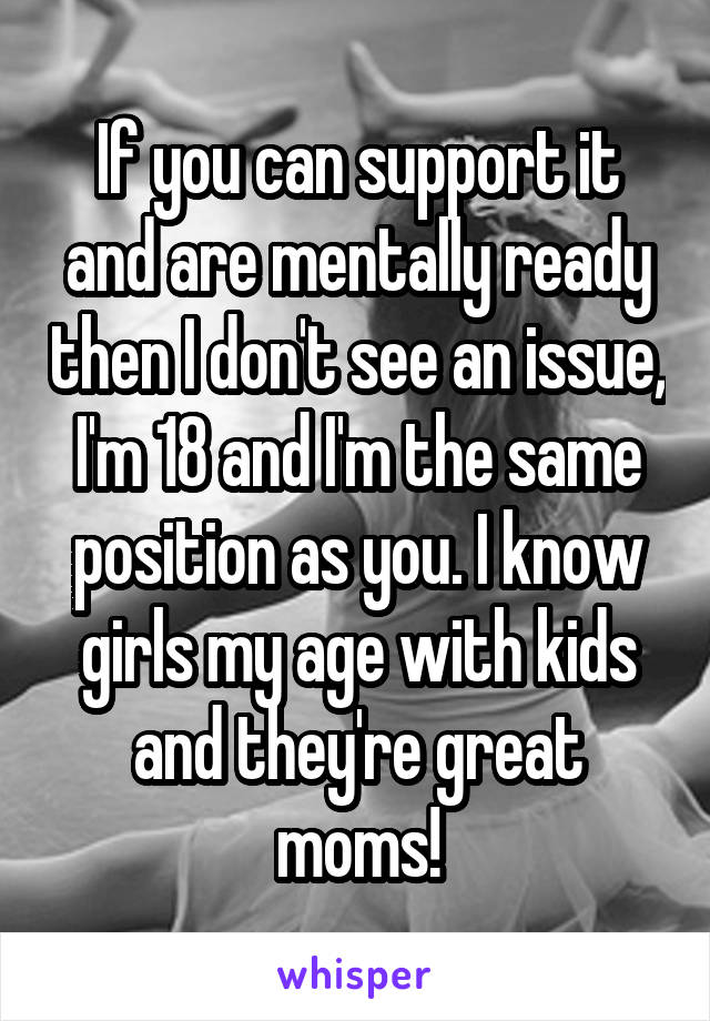 If you can support it and are mentally ready then I don't see an issue, I'm 18 and I'm the same position as you. I know girls my age with kids and they're great moms!