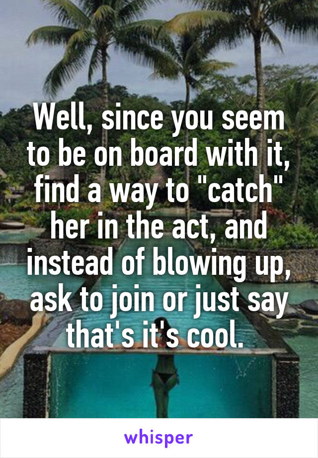 Well, since you seem to be on board with it, find a way to "catch" her in the act, and instead of blowing up, ask to join or just say that's it's cool. 