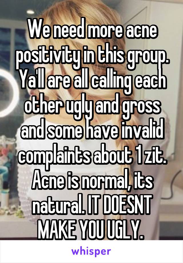 We need more acne positivity in this group. Ya'll are all calling each other ugly and gross and some have invalid complaints about 1 zit. Acne is normal, its natural. IT DOESNT MAKE YOU UGLY. 