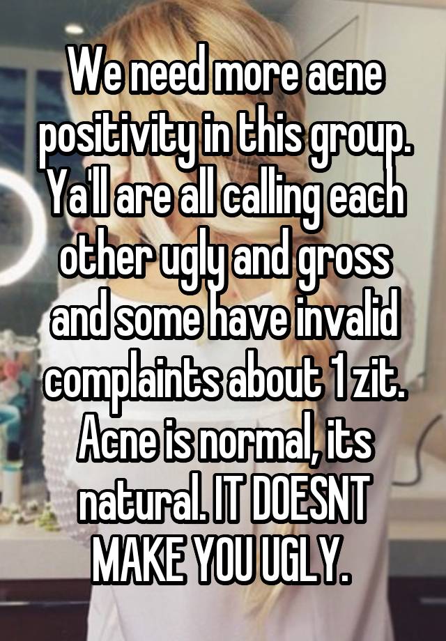 We need more acne positivity in this group. Ya'll are all calling each other ugly and gross and some have invalid complaints about 1 zit. Acne is normal, its natural. IT DOESNT MAKE YOU UGLY. 