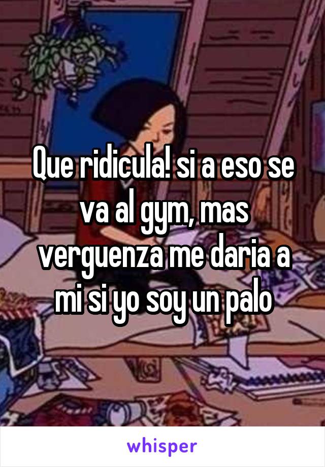 Que ridicula! si a eso se va al gym, mas verguenza me daria a mi si yo soy un palo