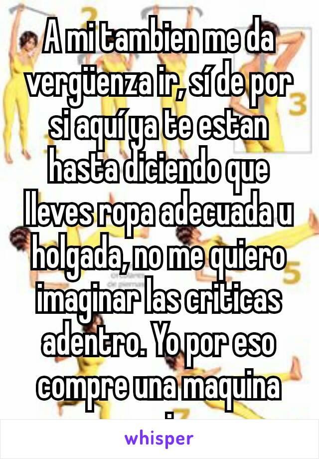 A mi tambien me da vergüenza ir, sí de por si aquí ya te estan hasta diciendo que lleves ropa adecuada u holgada, no me quiero imaginar las criticas adentro. Yo por eso compre una maquina para mi casa