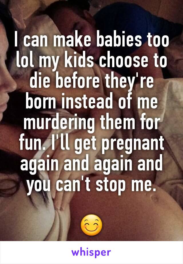 I can make babies too lol my kids choose to die before they're born instead of me murdering them for fun. I'll get pregnant again and again and you can't stop me.

😊