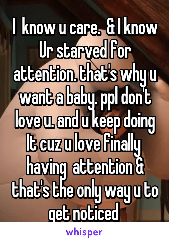 I  know u care.  & I know Ur starved for attention. that's why u want a baby. ppl don't love u. and u keep doing It cuz u love finally  having  attention & that's the only way u to get noticed 