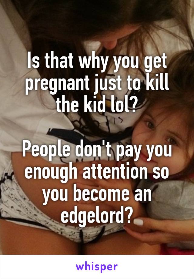 Is that why you get pregnant just to kill the kid lol?

People don't pay you enough attention so you become an edgelord?