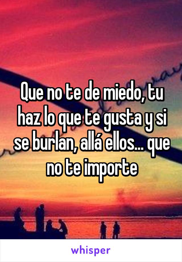 Que no te de miedo, tu haz lo que te gusta y si se burlan, allá ellos... que no te importe