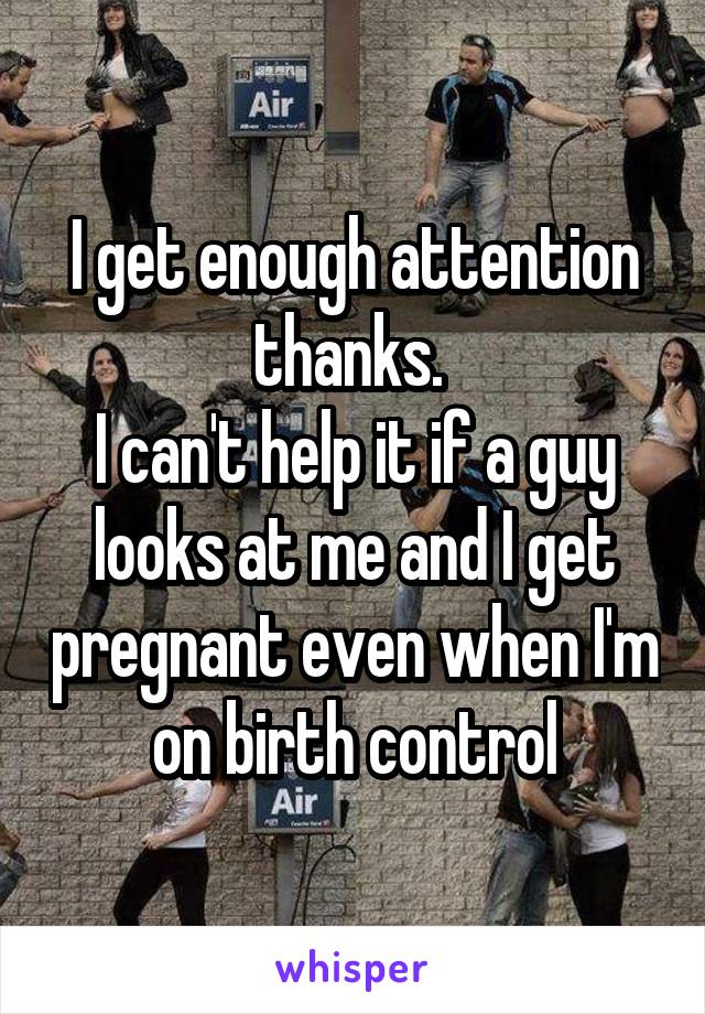 I get enough attention thanks. 
I can't help it if a guy looks at me and I get pregnant even when I'm on birth control