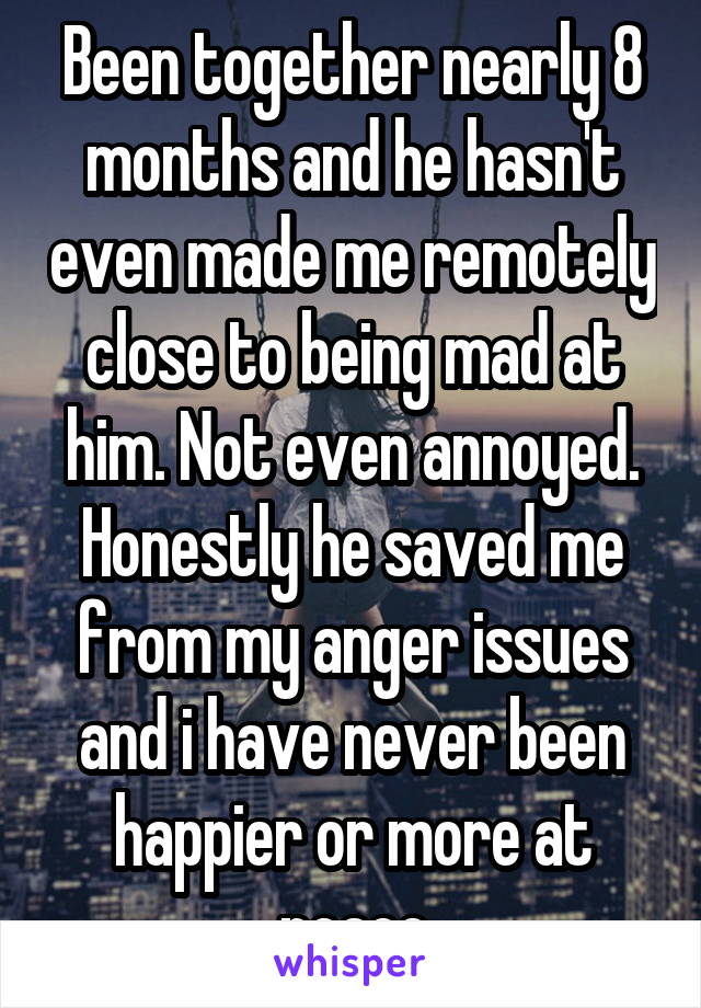 Been together nearly 8 months and he hasn't even made me remotely close to being mad at him. Not even annoyed. Honestly he saved me from my anger issues and i have never been happier or more at peace