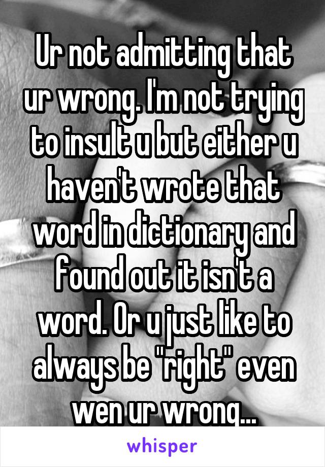 Ur not admitting that ur wrong. I'm not trying to insult u but either u haven't wrote that word in dictionary and found out it isn't a word. Or u just like to always be "right" even wen ur wrong...