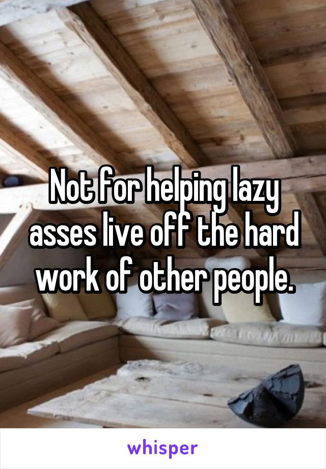 Not for helping lazy asses live off the hard work of other people.