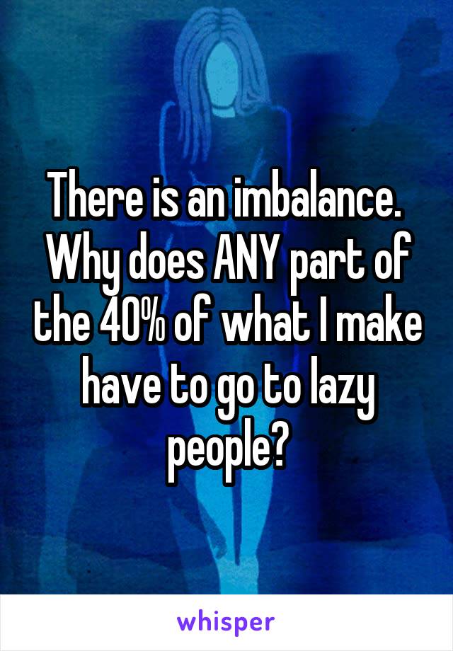 There is an imbalance.  Why does ANY part of the 40% of what I make have to go to lazy people?