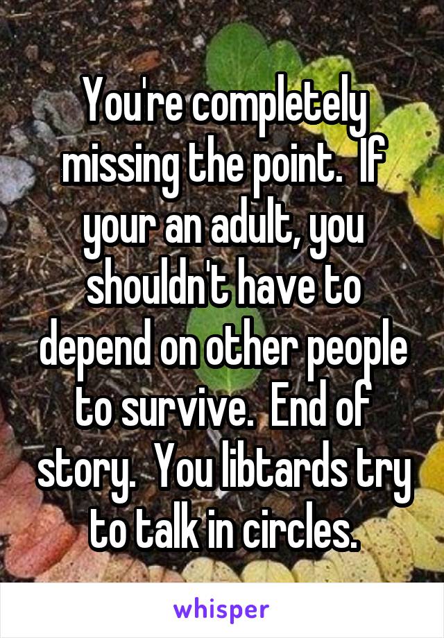 You're completely missing the point.  If your an adult, you shouldn't have to depend on other people to survive.  End of story.  You libtards try to talk in circles.