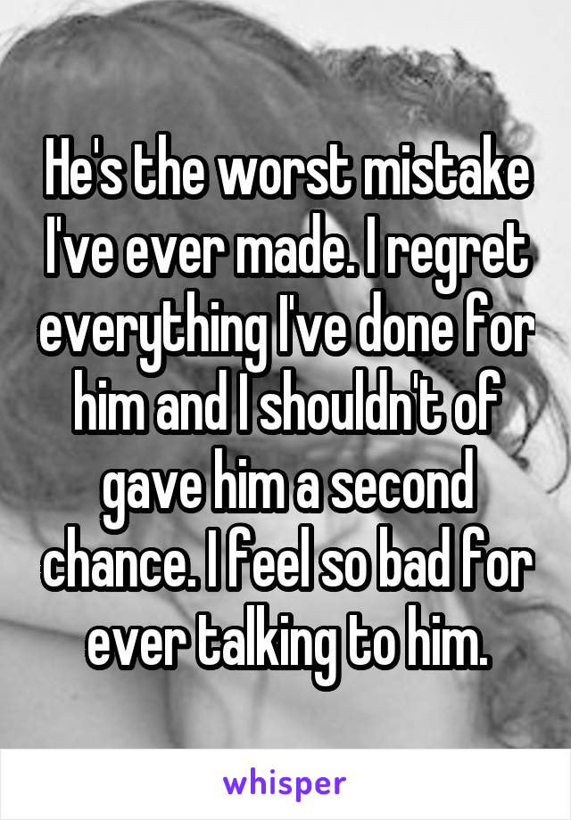 He's the worst mistake I've ever made. I regret everything I've done for him and I shouldn't of gave him a second chance. I feel so bad for ever talking to him.