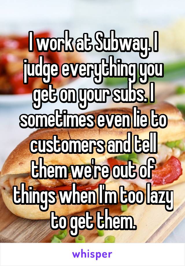 I work at Subway. I judge everything you get on your subs. I sometimes even lie to customers and tell them we're out of things when I'm too lazy to get them.