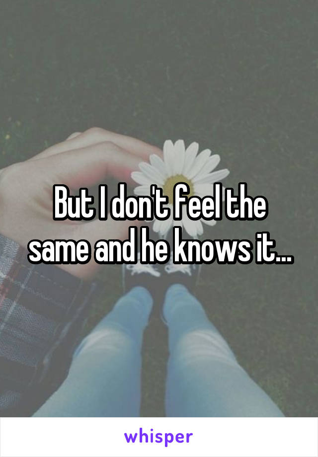 But I don't feel the same and he knows it...