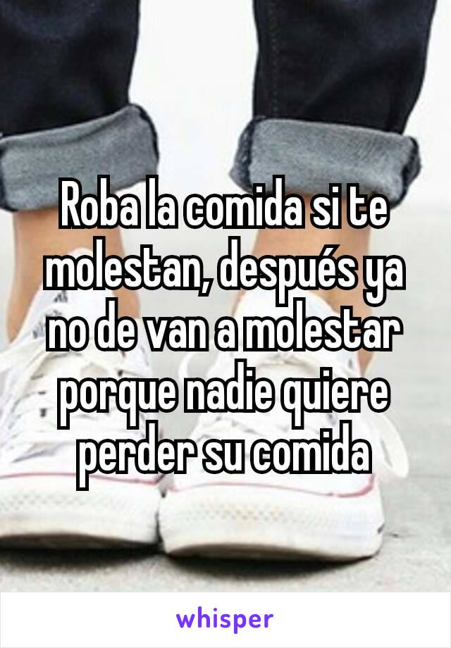 Roba la comida si te molestan, después ya no de van a molestar porque nadie quiere perder su comida