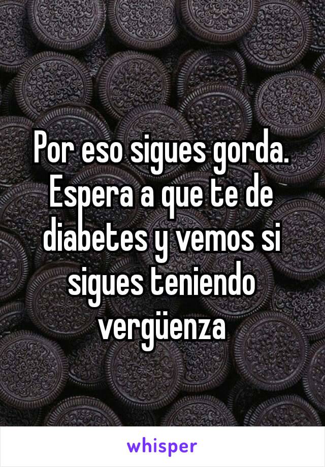 Por eso sigues gorda. Espera a que te de diabetes y vemos si sigues teniendo vergüenza