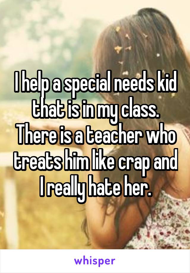 I help a special needs kid that is in my class. There is a teacher who treats him like crap and I really hate her.