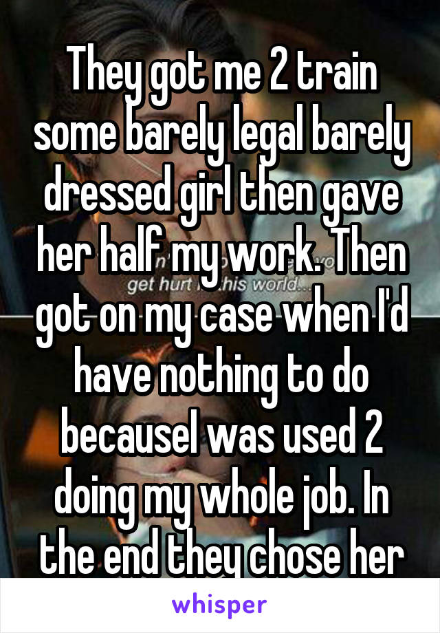 They got me 2 train some barely legal barely dressed girl then gave her half my work. Then got on my case when I'd have nothing to do becauseI was used 2 doing my whole job. In the end they chose her