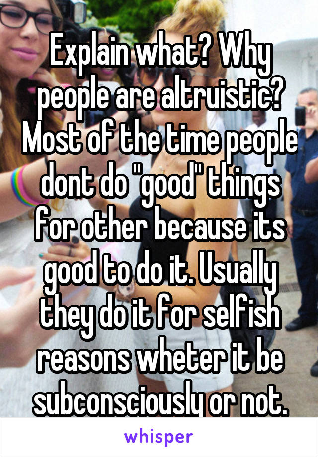 Explain what? Why people are altruistic? Most of the time people dont do "good" things for other because its good to do it. Usually they do it for selfish reasons wheter it be subconsciously or not.