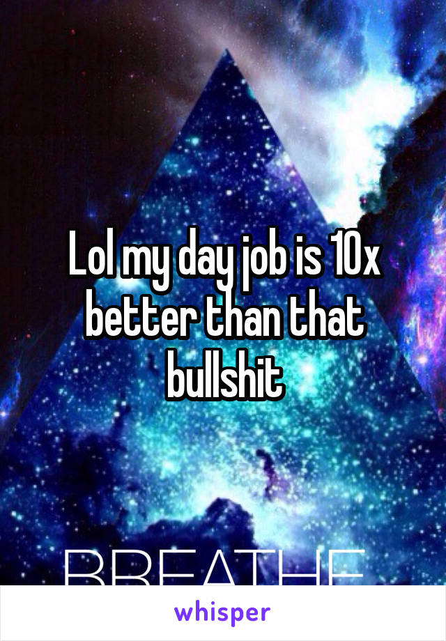 Lol my day job is 10x better than that bullshit