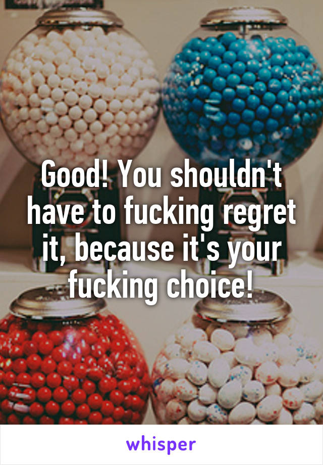 Good! You shouldn't have to fucking regret it, because it's your fucking choice!