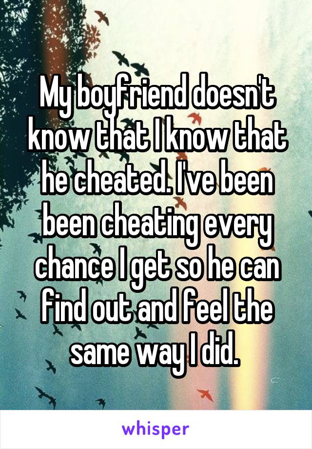 My boyfriend doesn't know that I know that he cheated. I've been been cheating every chance I get so he can find out and feel the same way I did. 