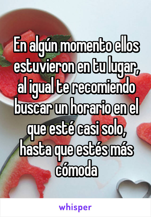 En algún momento ellos estuvieron en tu lugar, al igual te recomiendo buscar un horario en el que esté casi solo, hasta que estés más cómoda